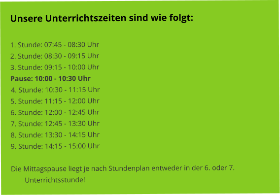 Unsere Unterrichtszeiten sind wie folgt:   1. Stunde: 07:45 - 08:30 Uhr 2. Stunde: 08:30 - 09:15 Uhr 3. Stunde: 09:15 - 10:00 Uhr Pause: 10:00 - 10:30 Uhr 4. Stunde: 10:30 - 11:15 Uhr 5. Stunde: 11:15 - 12:00 Uhr 6. Stunde: 12:00 - 12:45 Uhr 7. Stunde: 12:45 - 13:30 Uhr 8. Stunde: 13:30 - 14:15 Uhr 9. Stunde: 14:15 - 15:00 Uhr  Die Mittagspause liegt je nach Stundenplan entweder in der 6. oder 7. Unterrichtsstunde!