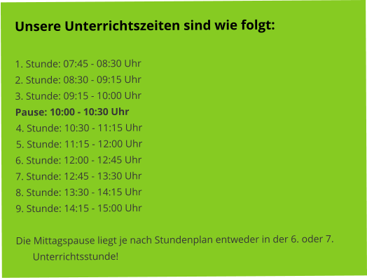 Unsere Unterrichtszeiten sind wie folgt:   1. Stunde: 07:45 - 08:30 Uhr 2. Stunde: 08:30 - 09:15 Uhr 3. Stunde: 09:15 - 10:00 Uhr Pause: 10:00 - 10:30 Uhr 4. Stunde: 10:30 - 11:15 Uhr 5. Stunde: 11:15 - 12:00 Uhr 6. Stunde: 12:00 - 12:45 Uhr 7. Stunde: 12:45 - 13:30 Uhr 8. Stunde: 13:30 - 14:15 Uhr 9. Stunde: 14:15 - 15:00 Uhr  Die Mittagspause liegt je nach Stundenplan entweder in der 6. oder 7. Unterrichtsstunde!