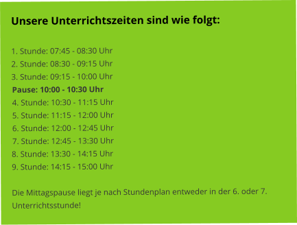 Unsere Unterrichtszeiten sind wie folgt:   1. Stunde: 07:45 - 08:30 Uhr 2. Stunde: 08:30 - 09:15 Uhr 3. Stunde: 09:15 - 10:00 Uhr Pause: 10:00 - 10:30 Uhr 4. Stunde: 10:30 - 11:15 Uhr 5. Stunde: 11:15 - 12:00 Uhr 6. Stunde: 12:00 - 12:45 Uhr 7. Stunde: 12:45 - 13:30 Uhr 8. Stunde: 13:30 - 14:15 Uhr 9. Stunde: 14:15 - 15:00 Uhr  Die Mittagspause liegt je nach Stundenplan entweder in der 6. oder 7. Unterrichtsstunde!